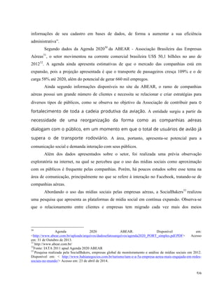   59	
  
informações de seu cadastro em bases de dados, de forma a aumentar a sua eficiência
administrativa”.
Segundo dados da Agenda 202030
da ABEAR - Associação Brasileira das Empresas
Aéreas31
, o setor movimentou na corrente comercial brasileira US$ 50,1 bilhões no ano de
201232
. A agenda ainda apresenta estimativas de que o mercado das companhias está em
expansão, pois a projeção apresentada é que o transporte de passageiros cresça 109% e o de
carga 58% até 2020, além do potencial de gerar 660 mil empregos.
Ainda segundo informações disponíveis no site da ABEAR, o ramo de companhias
aéreas possui um grande número de clientes e necessita se relacionar e criar estratégias para
diversos tipos de públicos, como se observa no objetivo da Associação de contribuir para o
fortalecimento de toda a cadeia produtiva da aviação. A entidade surgiu a partir da
necessidade de uma reorganização da forma como as companhias aéreas
dialogam com o público, em um momento em que o total de usuários de avião já
supera o de transporte rodoviário. A área, portanto, apresenta-se potencial para a
comunicação social e demanda interação com seus públicos.
Além dos dados apresentados sobre o setor, foi realizada uma prévia observação
exploratória na internet, na qual se percebeu que o uso das mídias sociais como aproximação
com os públicos é frequente pelas companhias. Porém, há poucos estudos sobre esse tema na
área de comunicação, principalmente no que se refere à interação no Facebook, tratando-se de
companhias aéreas.
Abordando o uso das mídias sociais pelas empresas aéreas, a SocialBakers33
realizou
uma pesquisa que apresenta as plataformas de mídia social em contínua expansão. Observa-se
que o relacionamento entre clientes e empresas tem migrado cada vez mais dos meios
	
  	
  	
  	
  	
  	
  	
  	
  	
  	
  	
  	
  	
  	
  	
  	
  	
  	
  	
  	
  	
  	
  	
  	
  	
  	
  	
  	
  	
  	
  	
  	
  	
  	
  	
  	
  	
  	
  	
  	
  	
  	
  	
  	
  	
  	
  	
  	
  	
  	
  	
  	
  	
  	
  	
  	
  
30
Agenda 2020 ABEAR. Disponível em:
<http://www.abear.com.br/uploads/arquivos/dadosefatosarquivos/agenda2020_PORT_simples.pdf.PDF> Acesso
em: 31 de Outubro de 2013.
31
http://www.abear.com.br/
32
Fonte: IATA 2011 apud Agenda 2020 ABEAR	
  
33
Pesquisa realizada pela SocialBakers, empresas global de monitoramento e análise de mídias sociais em 2012.
Disponível em: < http://www.bahianegocios.com.br/turismo/tam-e-a-5a-empresa-aerea-mais-engajada-em-redes-
sociais-no-mundo/> Acesso em: 23 de abril de 2014.
 