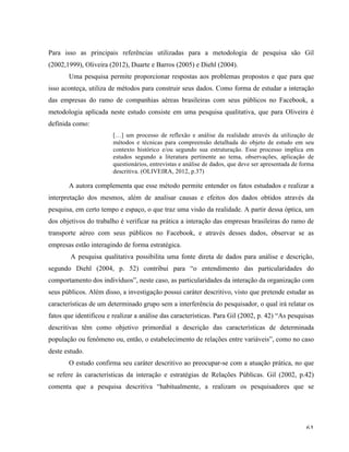   61	
  
Para isso as principais referências utilizadas para a metodologia de pesquisa são Gil
(2002,1999), Oliveira (2012), Duarte e Barros (2005) e Diehl (2004).
Uma pesquisa permite proporcionar respostas aos problemas propostos e que para que
isso aconteça, utiliza de métodos para construir seus dados. Como forma de estudar a interação
das empresas do ramo de companhias aéreas brasileiras com seus públicos no Facebook, a
metodologia aplicada neste estudo consiste em uma pesquisa qualitativa, que para Oliveira é
definida como:
[…] um processo de reflexão e análise da realidade através da utilização de
métodos e técnicas para compreensão detalhada do objeto de estudo em seu
contexto histórico e/ou segundo sua estruturação. Esse processo implica em
estudos segundo a literatura pertinente ao tema, observações, aplicação de
questionários, entrevistas e análise de dados, que deve ser apresentada de forma
descritiva. (OLIVEIRA, 2012, p.37)
A autora complementa que esse método permite entender os fatos estudados e realizar a
interpretação dos mesmos, além de analisar causas e efeitos dos dados obtidos através da
pesquisa, em certo tempo e espaço, o que traz uma visão da realidade. A partir dessa óptica, um
dos objetivos do trabalho é verificar na prática a interação das empresas brasileiras do ramo de
transporte aéreo com seus públicos no Facebook, e através desses dados, observar se as
empresas estão interagindo de forma estratégica.
A pesquisa qualitativa possibilita uma fonte direta de dados para análise e descrição,
segundo Diehl (2004, p. 52) contribui para “o entendimento das particularidades do
comportamento dos indivíduos”, neste caso, as particularidades da interação da organização com
seus públicos. Além disso, a investigação possui caráter descritivo, visto que pretende estudar as
características de um determinado grupo sem a interferência do pesquisador, o qual irá relatar os
fatos que identificou e realizar a análise das características. Para Gil (2002, p. 42) “As pesquisas
descritivas têm como objetivo primordial a descrição das características de determinada
população ou fenômeno ou, então, o estabelecimento de relações entre variáveis”, como no caso
deste estudo.
O estudo confirma seu caráter descritivo ao preocupar-se com a atuação prática, no que
se refere às características da interação e estratégias de Relações Públicas. Gil (2002, p.42)
comenta que a pesquisa descritiva “habitualmente, a realizam os pesquisadores que se
 