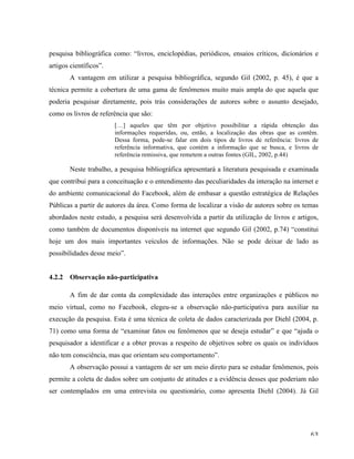   63	
  
pesquisa bibliográfica como: “livros, enciclopédias, periódicos, ensaios críticos, dicionários e
artigos científicos”.
A vantagem em utilizar a pesquisa bibliográfica, segundo Gil (2002, p. 45), é que a
técnica permite a cobertura de uma gama de fenômenos muito mais ampla do que aquela que
poderia pesquisar diretamente, pois trás considerações de autores sobre o assunto desejado,
como os livros de referência que são:
[…] aqueles que têm por objetivo possibilitar a rápida obtenção das
informações requeridas, ou, então, a localização das obras que as contêm.
Dessa forma, pode-se falar em dois tipos de livros de referência: livros de
referência informativa, que contém a informação que se busca, e livros de
referência remissiva, que remetem a outras fontes (GIL, 2002, p.44)
Neste trabalho, a pesquisa bibliográfica apresentará a literatura pesquisada e examinada
que contribui para a conceituação e o entendimento das peculiaridades da interação na internet e
do ambiente comunicacional do Facebook, além de embasar a questão estratégica de Relações
Públicas a partir de autores da área. Como forma de localizar a visão de autores sobre os temas
abordados neste estudo, a pesquisa será desenvolvida a partir da utilização de livros e artigos,
como também de documentos disponíveis na internet que segundo Gil (2002, p.74) “constitui
hoje um dos mais importantes veículos de informações. Não se pode deixar de lado as
possibilidades desse meio”.
4.2.2 Observação não-participativa
A fim de dar conta da complexidade das interações entre organizações e públicos no
meio virtual, como no Facebook, elegeu-se a observação não-participativa para auxiliar na
execução da pesquisa. Esta é uma técnica de coleta de dados caracterizada por Diehl (2004, p.
71) como uma forma de “examinar fatos ou fenômenos que se deseja estudar” e que “ajuda o
pesquisador a identificar e a obter provas a respeito de objetivos sobre os quais os indivíduos
não tem consciência, mas que orientam seu comportamento”.
A observação possui a vantagem de ser um meio direto para se estudar fenômenos, pois
permite a coleta de dados sobre um conjunto de atitudes e a evidência desses que poderiam não
ser contemplados em uma entrevista ou questionário, como apresenta Diehl (2004). Já Gil
 