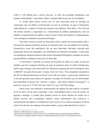   64	
  
(1999, p. 110) defende que é através dela que “os fatos são percebidos diretamente, sem
qualquer intermediação” o que ajuda a reduzir a subjetividade no processo de investigação.
A escolha dessa técnica ocorreu por ser uma observação geral da interação da
organização com seu público exclusivamente no meio do Facebook, no qual as informações
estão disponíveis e expostas 24 horas por dia para toda audiência. Além disso, o foco não está
em analisar somente a organização ou a representação do público separadamente, nem em
detalhar o comportamento dos públicos. Quer-se focar no fluxo da interação, no relacionamento
e nas estratégias no ambiente comunicacional digital.
Para tanto, a técnica consiste na observação, coleta e registro de acontecimentos sobre a
interação das empresas brasileiras do ramo de transporte aéreo com seus públicos no Facebook.
Caracteriza-se como não participativa por ser uma observação individual, realizada pelo
pesquisador através do computador, sem interferência no fenômeno investigado. A observação
será pautada por categorias desenvolvidas através da pesquisa bibliográfica, baseadas em autores
que possibilitam a definição do que deve ser observado.
A observação é realizada na Fanpage do Facebook do objeto de estudo do presente
trabalho, que são as empresas brasileiras do ramo de transporte aéreo. O critério utilizado para
definir quais Fanpages serão observadas foi a filiação das empresas do ramo de transporte aéreo
à ABEAR35
, das quais fazem parte: Avianca, Azul, Gol, Tam e Trip, companhias responsáveis
por 99% do Mercado doméstico do Brasil36
com 2,700 voos diários. A partir disso, definiram-se
as três que possuem maior número de seguidores na página do Facebook, que são determinadas
pela quantidade de pessoas que “curtiram” a página, como objeto empírico da pesquisa37
, as
quais são: Azul com 2.778.545, Gol com 1.664.153 e com 1.605.438 curtidas.
Dessa forma, será realizado o monitoramento das páginas de cada empresa, no período
de 28 de abril a 04 de maio, totalizando 7 dias, contemplando todos os dias da semana, de
segunda a domingo. A escolha desse período ocorreu de forma aleatória de acordo com o
período previsto para investigação empírica, nestes determinados dias realizou-se o
monitoramento das páginas e recolhidas por meio de print screen todas as postagens do dia da
timeline de cada uma das empresas aéreas para análise, as quais estão disponíveis no anexo 1.
	
  	
  	
  	
  	
  	
  	
  	
  	
  	
  	
  	
  	
  	
  	
  	
  	
  	
  	
  	
  	
  	
  	
  	
  	
  	
  	
  	
  	
  	
  	
  	
  	
  	
  	
  	
  	
  	
  	
  	
  	
  	
  	
  	
  	
  	
  	
  	
  	
  	
  	
  	
  	
  	
  	
  	
  
35
O QUE É ABEAR http://www.abear.com.br/	
  
36
Fonte: Dados Comparativos ANAC jan-nov/2012; Companhias aéreas, apud Agenda 2020 ABEAR.	
  
37
Os números de seguidores podem se alterar, os dados apresentados são do dia 11 de dezembro de 2013.	
  
 