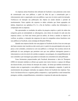   67	
  
As empresas aéreas brasileiras têm utilizado do Facebook e seus potenciais como meio
de comunicação com seus públicos, a partir da ideia de que a comunicação gera o
relacionamento entre a organização com seus públicos e que esse só existe a partir da interação.
Verificou-se tal interação nas publicações dos objetos de estudo durante o período de
monitoramento. Neste capítulo são expostos os dados coletados que foram agrupados em
tabelas, disponíveis nos apêndices D e E, a fim de facilitar a análise das informações e a
comparação entre as empresas.
São apresentados os resultados da análise da pesquisa empírica a partir da ordem das
categorias gerais já contemplando as subcategorias, uma síntese da atuação de cada uma das
empresas aéreas e ao final uma leitura geral da análise, de forma a atender ao objetivo de
verificar, na prática, a interação das empresas do ramo de companhias aéreas brasileiras com
seus públicos no Facebook, como estratégia de Relações Públicas.
Quando uma empresa decide criar uma página no Facebook ela deve levar em conta que
não basta somente estar inserida na rede social, pois é a partir de uma participação ativa que ela
passa a criar conteúdos, comunicar-se com seus públicos e a interagir. Isso acontece através da
publicação de suas postagens que permitem com que seus públicos interagentes passem a
relacionarem-se com ela através de curtidas na página e nas postagens, do compartilhamento de
seus conteúdos e por mensagens que podem ser deixadas nos comentários de cada publicação.
Essas ferramentas proporcionadas pelo Facebook demonstram a ideia de Thompson
(2008) de interação mediada ao afirmar que quanto mais meios técnicos e espaços de diálogo
são desenvolvidos, novas formas de interação são criadas, de forma que também reestrutura as
relações entre as organizações e seus públicos e exige mais adaptação e empenho. A partir do
monitoramento das postagens realizadas nas páginas oficiais do Facebook das empresas Tam,
Azul e Gol desenvolveu-se o seguinte gráfico comparativo, o qual quantifica o total semanal das
postagens, curtidas, compartilhamentos, comentários e respostas de cada uma das empresas:
 