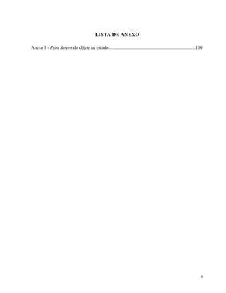   8	
  
LISTA DE ANEXO
Anexo 1 - Print Screen do objeto de estudo...............................................................................100
	
  
	
  
	
  
	
  
	
  
	
  
	
  
	
  
	
  
	
  
	
  
	
  
	
  
	
  
	
  
	
  
	
  
	
  
	
  
	
  
	
  
	
  
	
  
	
  
	
  
	
  
	
  
	
  
	
  
	
  
	
  
	
  
	
  
	
  
	
  
	
  
	
  
	
  
	
  
	
  
 