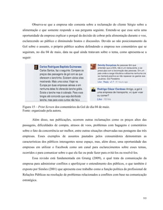  77	
  
Observa-se que a empresa não comenta sobre a reclamação do cliente Sérgio sobre a
alimentação e que somente responde a sua pergunta seguinte. Entende-se que essa seria uma
oportunidade da empresa explicar o porquê da decisão de cobrar pela alimentação durante o voo,
esclarecendo ao público e diminuindo boatos e discussões. Devido ao não posicionamento da
Gol sobre o assunto, o próprio público acabou defendendo a empresa nos comentários que se
seguiram, no dia 04 de maio, data na qual ainda tratavam sobre o tema, como apresenta-se a
seguir:
Figura 15 – Print Screen dos comentários da Gol do dia 04 de maio.
Fonte: organizado pela autora.
Além disso, nas publicações, ocorrem outras reclamações como os preços altos das
passagens, dificuldades de compra, atrasos de voos, problemas com bagagens e comentários
sobre o fato da concorrência ser melhor, entre outras situações observadas nas postagens das três
empresas. Esses exemplos de assuntos pautados pelos consumidores demonstram as
características dos públicos interagentes nesse espaço, mas, além disso, uma oportunidade das
empresas em utilizar o Facebook como um canal para esclarecimentos sobre esses temas,
ocorridos e para comunicar sobre o que ela faz ou pode fazer para evitá-los ou resolvê-los.
Essa revisão está fundamentada em Grunig (2009), o qual trata da comunicação da
empresa para administrar conflitos e aperfeiçoar o entendimento dos públicos, o que também é
exposto por Simões (2001) que apresenta esse trabalho como a função política do profissional de
Relações Públicas na resolução de problemas relacionados a conflitos com base na comunicação
estratégica.
 