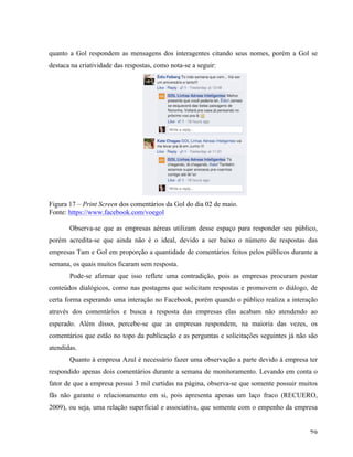   79	
  
quanto a Gol respondem as mensagens dos interagentes citando seus nomes, porém a Gol se
destaca na criatividade das respostas, como nota-se a seguir:
Figura 17 – Print Screen dos comentários da Gol do dia 02 de maio.
Fonte: https://www.facebook.com/voegol
Observa-se que as empresas aéreas utilizam desse espaço para responder seu público,
porém acredita-se que ainda não é o ideal, devido a ser baixo o número de respostas das
empresas Tam e Gol em proporção a quantidade de comentários feitos pelos públicos durante a
semana, os quais muitos ficaram sem resposta.
Pode-se afirmar que isso reflete uma contradição, pois as empresas procuram postar
conteúdos dialógicos, como nas postagens que solicitam respostas e promovem o diálogo, de
certa forma esperando uma interação no Facebook, porém quando o público realiza a interação
através dos comentários e busca a resposta das empresas elas acabam não atendendo ao
esperado. Além disso, percebe-se que as empresas respondem, na maioria das vezes, os
comentários que estão no topo da publicação e as perguntas e solicitações seguintes já não são
atendidas.
Quanto à empresa Azul é necessário fazer uma observação a parte devido à empresa ter
respondido apenas dois comentários durante a semana de monitoramento. Levando em conta o
fator de que a empresa possui 3 mil curtidas na página, observa-se que somente possuir muitos
fãs não garante o relacionamento em si, pois apresenta apenas um laço fraco (RECUERO,
2009), ou seja, uma relação superficial e associativa, que somente com o empenho da empresa
 