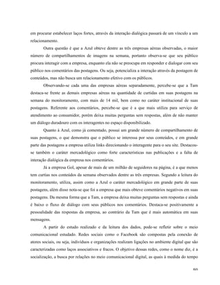   80	
  
em procurar estabelecer laços fortes, através da interação dialógica passará de um vínculo a um
relacionamento.
Outra questão é que a Azul obteve dentre as três empresas aéreas observadas, o maior
número de compartilhamentos de imagens na semana, portanto observa-se que seu público
procura interagir com a empresa, enquanto ela não se preocupa em responder e dialogar com seu
público nos comentários das postagens. Ou seja, potencializa a interação através da postagem de
conteúdos, mas não busca um relacionamento efetivo com os públicos.
Observando-se cada uma das empresas aéreas separadamente, percebe-se que a Tam
destaca-se frente as demais empresas aéreas na quantidade de curtidas em suas postagens na
semana do monitoramento, com mais de 14 mil, bem como no caráter institucional de suas
postagens. Referente aos comentários, percebe-se que é a que mais utiliza para serviço de
atendimento ao consumidor, porém deixa muitas perguntas sem respostas, além de não manter
um diálogo duradouro com os interagentes no espaço disponibilizado.
Quanto à Azul, como já comentado, possui um grande número de compartilhamento de
suas postagens, o que demonstra que o público se interessa por seus conteúdos, e em grande
parte das postagens a empresa utiliza links direcionando o interagente para o seu site. Destacou-
se também o caráter mercadológico como forte características nas publicações e a falta de
interação dialógica da empresa nos comentários.
Já a empresa Gol, apesar de mais de um milhão de seguidores na página, é a que menos
tem curtias nos conteúdos da semana observados dentre as três empresas. Segundo a leitura do
monitoramento, utiliza, assim como a Azul o caráter mercadológico em grande parte de suas
postagens, além disso nota-se que foi a empresa que mais obteve comentários negativos em suas
postagens. Da mesma forma que a Tam, a empresa deixa muitas perguntas sem respostas e ainda
é baixo o fluxo de diálogo com seus públicos nos comentários. Destaca-se positivamente a
pessoalidade das respostas da empresa, ao contrário da Tam que é mais automática em suas
mensagens.
A partir do estudo realizado e da leitura dos dados, pode-se refletir sobre o meio
comunicacional estudado. Redes sociais como o Facebook são compostas pela conexão de
atores sociais, ou seja, indivíduos e organizações realizam ligações no ambiente digital que são
caracterizadas como laços associativos e fracos. O objetivo dessas redes, como o nome diz, é a
socialização, a busca por relações no meio comunicacional digital, as quais à medida do tempo
 
