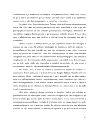   81	
  
transformam os laços associativos em dialógicos e que podem estabelecer laços fortes. Percebe-
se que é através das interações que essa função das redes sociais ocorre e que determina a
maneira como os indivíduos e organizações se comportam e relacionam.
Através da leitura do monitoramento do fluxo de interação de uma semana das empresas
aéreas Tam, Azul e Gol no Facebook percebe-se que o uso do Facebook é diário e que há a
preocupação das empresas em criar conteúdos que instiguem a colaboração e a participação dos
seus públicos na página. Porém, acredita-se que as empresas ainda não utilizam, de modo eficaz
para o relacionamento com seus públicos, a principal forma de conversação que são os
comentários.
Observa-se que há a interação reativa, ou seja, os públicos curtem e buscam seguir as
empresas na rede social. Há também a atualização das páginas por parte das empresas e o
compartilhamento dos seus conteúdos por parte dos interagentes, o que reflete a interação
mútua, apresentada por Primo (2007) como uma comunicação que vai sendo construída pelas
duas partes. Mas, ainda é baixo o fluxo comunicacional dialógico nas páginas, uma vez que na
relação entre estes dois interagentes não há reciprocidade e continuidade o que demonstra que o
uso da rede social ainda não potencializa a principal característica da rede social: o
relacionamento, o qual diz respeito as Relações Públicas das organizações.
Para Neves (2014) a chave do sucesso da audiência nas páginas do Facebook é a
comunicação de mão dupla, que só é eficaz através das Relações Públicas. O profissional sabe
como ninguém liderar e participar de conversas, o que é essencial para as redes sociais e
capacita e ajuda as marcas a construir comunidades nesses meios. Além disso, para estabelecer
uma conversa permanente, o ideal é contar histórias consistentes, através de todas as formas de
mídia, percebe-se que as estratégias de Relações Públicas são valiosas para o uso das redes
sociais pelas organizações.
Além disso, relatam-se demais estratégias de Relações Públicas que poderiam ser
potencializadas no uso do Facebook quanto à interação das organizações com seus públicos, que
foram levantadas pela autora a partir da análise: potencializar o uso do meio como forma de
atendimento aos consumidores e resolução de problemas; como um espaço dialógico no qual a
empresa preocupa-se com os anseios e opiniões dos públicos; como um meio para administrar
conflitos, ou seja, amenizar boatos ou comentários negativos, o que pode ser feito através de
 
