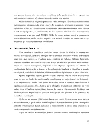   82	
  
uma postura transparente, respondendo a críticas, esclarecendo situações e expondo seu
posicionamento e resposta oficial sobre pautas levantadas pelo público.
Outra alternativa é atingir aos públicos de forma estratégica e criar relacionamentos mais
efetivos com os interagentes, de forma a motivá-los e engajá-los a tornarem-se um porta voz da
organização na internet, compartilhando, comentando e divulgando a empresa de forma positiva
na rede. Isso porque hoje, os jornalistas não são mais os únicos influenciadores, mas empresas e
pessoas passam a ter esse papel (NEVES, 2014). Ao opinar, criticar, sugerir e comentar, as
pessoas determinam o valor daquela empresa, pois além de comprar um produto ou serviço
percebe-se que elas desejam também se relacionar.
5 CONSIDERAÇÕES FINAIS
Esta investigação descritiva e qualitativa buscou, através das técnicas de observação e
pesquisa bibliográfica, verificar a interação entre as empresas brasileiras do ramo de transporte
aéreo com seus públicos no Facebook como estratégia de Relações Públicas. Para tanto,
buscamos através da metodologia empregada atingir aos objetivos propostos. Primeiramente,
através da pesquisa bibliográfica, respondeu-se aos objetivos específicos de entender as
peculiaridades da interação na internet e do ambiente do Facebook e identificar a atuação
estratégica do profissional de Relações Públicas no ambiente digital no que se refere à interação.
Quanto ao primeiro objetivo, percebe-se que a interação teve seu caráter modificado ao
longo dos anos em função das transformações tecnológicas e dos meios disponíveis, destacando-
se o surgimento da internet, que gerou trocas mais fáceis e interação entre usuários e
organizações conectadas à rede. Além de que a interação é potencializada ainda mais nas redes
sociais, como o Facebook, que auxilia no fomento das redes de relacionamento, do diálogo e da
aproximação entre organizações e públicos, visto que os dois passaram a ser produtores de
conteúdo no meio digital.
Referente ao segundo objetivo percebeu-se um campo de atuação que surge para as
Relações Públicas, já que a atuação e as estratégias do profissional também podem contemplar o
ambiente comunicacional digital, auxiliando o relacionamento e diálogo entre organização e
públicos, explorando seu caráter digital.
E por fim, através da observação, pode-se no último capítulo da monografia apresentar
 