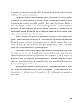   84	
  
se comunicar e relacionar-se com esse público da internet que não é mais somente alvo, mas
também produtor de conteúdo na internet.
Este trabalho levantou questões importante sobre o estudo do tema de Relações Públicas
digitais e da interação das empresas na internet. Portanto, registra-se a oportunidade de novas
investigações que procurem acompanhar e analisar o fluxo rápido dos fenômenos digitais, os
quais estão alterando as relações sociais, a comunicação organizacional e as formas de interação
atualmente. Um ponto importante, que pode ser estudado futuramente, é a personalização das
marcas para a interação das empresas com os públicos, e se esse pode ser um caminho para o
relacionamento mais efetivo entre eles na internet.
Ainda, o presente estudo propiciou o entendimento da interação no meio comunicacional
digital e das possíveis estratégias de interação a serem realizadas para potencializar as Relações
Públicas da empresa na internet. Compreende-se que a área digital é um campo fértil para o
estudo e a atuação das Relações Públicas, tanto para entender melhor a prática no mercado,
quanto para a produção bibliográfica na temática proposta.
Por fim, cabe esclarecer que se encontra neste trabalho de conclusão de curso um estudo
não conclusivo, mas um ponto de partida para um maior aprofundamento da pesquisa sobre
interação e sobre o relacionamento das organizações com seus públicos na rede. A pesquisa não
se esgota ao findar essa monografia, tendo potencial para ser verificada e atualizada, portanto,
espera-se o aproveitamento futuro da monografia sobre o tema, possibilitando fomentar novas
discussões e investigações na área.
A realização deste trabalho foi de grande valia para o crescimento profissional da autora,
que espera a oportunidade de colocar em prática as considerações expostas neste estudo. Além
disso, objetiva-se a utilização futura da monografia para fins científicos, como artigos, papers,
entre outros.
 