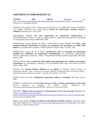   85	
  
6 REFERÊNCIAS BIBLIOGRÁFICAS:
AGENDA 2020 ABEAR. Disponível em:
http://www.abear.com.br/uploads/arquivos/dadosefatosarquivos/agenda2020_PORT_simples.pdf.PDF.
Acesso em: 31 de Outubro de 2013.
ARAÚJO, Carlos Alberto Ávila. “A Pesquisa Norte-Americana”. In: HOHFELDT, Antonio. MARTINO,
Luiz Cláudio; FRANÇA, Vera Veiga (Orgs.). Teorias da Comunicação: conceitos, escolas e
tendências. Petrópolis, RJ: Vozes, 2010.
BALDISSERA, Rudimar. Por uma compreensão da comunicação organizacional. In
SCROFERNEKER, Cleusa M. A. (org.). O diálogo possível: comunicação organizacional e paradigma
da complexidade. Porto Alegre: EDIPUCRS, 2008.
BARICHELLO, Eugenia Mariano da Rocha, CARVALHO, Luciana Menezes. O Twitter como
médium-ambiência mcluhaniano O processo de apropriação dos interagentes na mídia social
digital. In: LouqeMcLuhan no predijo. VIZER, Eduardo A. Buenos Aires: La Crujia, 2012.
BARRICHELO, Eugenia M. M. da Rocha. Apontamentos sobre as estratégias de comunicação
mediadas por computador nas organizações contemporâneas. In: comunicação organizacional:
histórico, fundamentos e processos, volume 1 /Margarida M. Krohling Kunsch, organizadora. São Paulo:
Saraiva, 2009.
BRAGA, Adriana. Usos e consumo de meios digitais entre participantes de weblogs: uma proposta
metodológica. In: Comunicação e interações. Livro da COMPÓS 2008 / Orgs. Alex Primo et al. Porto
Alegre: Sulina, 2008.
BUENO, Laís. Fazendo Relações Públicas na era digital. In: Relações Públicas Digitais: O
pensamento nacional sobre o processo de relações públicas interfaceado pelas tecnologias digitais /
Marcello Chamusca e Márcia Carvalhal. -- Salvador, BA: Edições VNI, 2010.
BUENO, Wilson da Costa. Comunicação empresarial: politicas e estratégias. São Paulo: saraiva,
2009.
CORRÊA, Cynthia Harumy W. Tam Linhas aéreas no twitter: canal de comunicação ou rede social?
Revista Brasileira de pesquisa em turismo (2010). Disponível em:
www.spell.org.br/documentos/download/4706. Acesso em: 23 de abril de 2014.
DELOITTE. Mídias sociais nas empresas: o relacionamento on-line com o mercado. Disponível em:
<https://www.deloitte.com/assets/Dcom-
Brazil/Local%20Assets/Documents/Estudos%20e%20pesquisas/MidiasSociais_relatorio_portugues.pdf>
Acesso em: 05 de Abril de 2014.
DIEHL, Astor Antônio. Pesquisa em ciências sociais aplicadas: métodos e técnicas. São Paulo: Pratice
Hall, 2004. Disponível em: <http://www.intercom.org.br/papers/nacionais/2011/resumos/R6-1198-1.pdf>
Acesso em: 12 de Novembro de 2013.
 