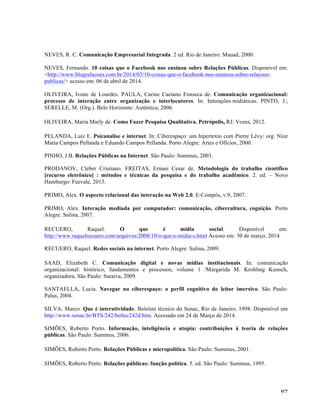   87	
  
NEVES, R. C. Comunicação Empresarial Integrada. 2 ed. Rio de Janeiro: Mauad, 2000.
NEVES, Fernando. 10 coisas que o Facebook nos ensinou sobre Relações Públicas. Disponível em:
<http://www.blogrelacoes.com.br/2014/03/10-coisas-que-o-facebook-nos-ensinou-sobre-relacoes-
publicas/> acesso em: 06 de abril de 2014.
OLIVEIRA, Ivone de Lourdes. PAULA, Carine Caetano Fonseca de. Comunicação organizacional:
processo de interação entre organização e interlocutores. In: Interações midiáticas. PINTO, J.;
SERELLE, M. (Org.). Belo Horizonte: Autêntica, 2006.
OLIVEIRA, Maria Marly de. Como Fazer Pesquisa Qualitativa. Petrópolis, RJ: Vozes, 2012.
PELANDA, Luiz E. Psicanalise e internet. In: Ciberespaço: um hipertexto com Pierre Lévy/ org. Nize
Maria Campos Pellanda e Eduardo Campos Pellanda. Porto Alegre: Artes e Ofícios, 2000.
PINHO, J.B. Relações Públicas na Internet. São Paulo: Summus, 2003.
PRODANOV, Cleber Cristiano. FREITAS, Ernani Cesar de. Metodologia do trabalho científico
[recurso eletrônico] : métodos e técnicas da pesquisa e do trabalho acadêmico. 2. ed. – Novo
Hamburgo: Feevale, 2013.
PRIMO, Alex. O aspecto relacional das interação na Web 2.0. E-Compós, v.9, 2007.
PRIMO, Alex. Interação mediada por computador: comunicação, cibercultura, cognição. Porto
Alegre: Sulina, 2007.
RECUERO, Raquel. O que é midia social. Disponível em:
http://www.raquelrecuero.com/arquivos/2008/10/o-que-e-midia-s.html Acesso em: 30 de março, 2014.
RECUERO, Raquel. Redes sociais na internet. Porto Alegre: Sulina, 2009.
SAAD, Elizabeth C. Comunicação digital e novas mídias institucionais. In: comunicação
organizacional: histórico, fundamentos e processos, volume 1 /Margarida M. Krohling Kunsch,
organizadora. São Paulo: Saraiva, 2009.
SANTAELLA, Lucia. Navegar no ciberespaço: o perfil cognitivo do leitor imersivo. São Paulo:
Palus, 2004.
SILVA, Marco. Que é interatividade. Boletim técnico do Senac, Rio de Janeiro, 1998. Disponível em
http://www.senac.br/BTS/242/boltec242d.htm. Acessado em 24 de Março de 2014.
SIMÕES, Roberto Porto. Informação, inteligência e utopia: contribuições à teoria de relações
públicas. São Paulo: Summus, 2006.
SIMÕES, Roberto Porto. Relações Públicas e micropolítica. São Paulo: Summus, 2001.
SIMÕES, Roberto Porto. Relações públicas: função política. 5. ed. São Paulo: Summus, 1995.
 
