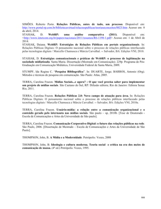   88	
  
SIMÕES. Roberto Porto. Relações Públicas, antes de tudo, um processo. Disponível em:
http://www.portal-rp.com.br/bibliotecavirtual/relacoespublicas/teoriaseconceitos/0023.htm Acesso em: 8
de abril, 2014.
STASIAK, D. WebRP: uma análise comparativa (2011). Disponível em:
<http://www.intercom.org.br/papers/nacionais/2011/resumos/R6-1198-1.pdf> Acesso em: 1 de Abril de
2014.
STASIAK, Daiana. WebRP: Estratégias de Relações Públicas em portais organizacionais. In:
Relações Públicas Digitais: O pensamento nacional sobre o processo de relações públicas interfaceado
pelas tecnologias digitais / Marcello Chamusca e Márcia Carvalhal. -- Salvador, BA: Edições VNI, 2010.
STASIAK, D. Estratégias comunicacionais e práticas de WebRP: o processo de legitimação na
sociedade midiatizada. Santa Maria. Dissertação (Mestrado em Comunicação). 229p. Programa de Pós-
Graduação em Comunicação Midiática, Universidade Federal de Santa Maria, 2009.
STUMPF, Ida Regina C. “Pesquisa Bibliográfica”. In: DUARTE, Jorge; BARROS, Antonio (Org).
Métodos e técnicas de pesquisa em comunicação. São Paulo: Atlas, 2005.
TERRA, Carolina Frazon. Mídias Sociais...e agora? : O que você precisa saber para implementar
um projeto de mídias sociais. São Caetano do Sul, RP: Difusão editora; Rio de Janeiro: Editora Senac
Rio, 2011.
TERRA, Carolina Frazon. Relações Públicas 2.0: Novo campo de atuação para área. In: Relações
Públicas Digitais: O pensamento nacional sobre o processo de relações públicas interfaceado pelas
tecnologias digitais / Marcello Chamusca e Márcia Carvalhal. -- Salvador, BA: Edições VNI, 2010a.
TERRA, Carolina Frazon. Usuário-mídia: a relação entre a comunicação organizacional e o
conteúdo gerado pelo internauta nas mídias sociais. São paulo – sp, 2010b. [Tese de Doutorado -
Escola de Comunicações e Artes da Universidade de São paulo].
TERRA, Carolina Frazon. Comunicação Corporativo Digital: o futuro das relações públicas na rede.
São Paulo, 2006. [Dissertação de Mestrado – Escola de Comunicações e Artes da Universidade de São
Paulo].
THOMPSON, John, B. A Mídia e a Modernidade. Petrópolis: Vozes, 2008
THOMPSON, John, B. Ideologia e cultura moderna. Teoria social e crítica na era dos meios de
comunicação de massa. (4ª ed.) Petrópolis: Vozes, 1995.
 