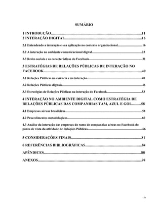   10	
  
SUMÁRIO
1 INTRODUÇÃO..................................................................................................11
2 INTERAÇÃO DIGITAL...................................................................................16
2.1 Entendendo a interação e sua aplicação no contexto organizacional...............................16
2.2 A interação no ambiente comunicacional digital...............................................................23
2.3 Redes sociais e as características do Facebook...................................................................31
3 ESTRATÉGIAS DE RELAÇÕES PÚBLICAS DE INTERAÇÃO NO
FACEBOOK..........................................................................................................40
3.1 Relações Públicas na essência e na interação.....................................................................40
3.2 Relações Públicas digitais.....................................................................................................46
3.3 Estratégias de Relações Públicas na interação do Facebook............................................53
4 INTERAÇÃO NO AMBIENTE DIGITAL COMO ESTRATÉGIA DE
RELAÇÕES PÚBLICAS DAS COMPANHIAS TAM, AZUL E GOL..........58
4.1 Empresas aéreas brasileiras.................................................................................................58
4.2 Procedimentos metodológicos..............................................................................................60
4.3 Análise da interação das empresas do ramo de companhias aéreas no Facebook do
ponto de vista da atividade de Relações Públicas.....................................................................66
5 CONSIDERAÇÕES FINAIS............................................................................81
6 REFERÊNCIAS BIBLIOGRÁFICAS.............................................................84
APÊNDICES.........................................................................................................88
ANEXOS................................................................................................................98
 