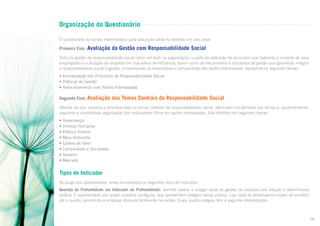 Organização do Questionário
O questionário da versão intermediária para aplicação-piloto foi dividido em dois eixos:

Primeiro Eixo:

Avaliação da Gestão com Responsabilidade Social

Trata da gestão da responsabilidade social como um todo na organização, a partir da definição de princípios que balizarão a conduta de seus
empregados e a atuação da empresa em sua esfera de influência, assim como os mecanismos e processos de gestão que garantirão integrar
a responsabilidade social à gestão, considerando as expectativas e perspectivas das partes interessadas. Apresenta os seguintes temas:
• Incorporação dos Princípios de Responsabilidade Social
• Práticas de Gestão
• Relacionamento com Partes Interessadas

Segundo Eixo: Avaliação

dos Temas Centrais da Responsabilidade Social

Aborda de que maneira a empresa trata os temas centrais da responsabilidade social, elencados inicialmente por temas e, posteriormente,
seguindo a consolidada organização dos Indicadores Ethos em partes interessadas. Está dividido nos seguintes temas:
•
•
•
•
•
•
•
•

Governança
Direitos Humanos
Público Interno
Meio Ambiente
Cadeia de Valor
Comunidade e Sociedade
Governo
Mercado

Tipos de Indicador
Ao longo dos questionários, serão encontrados os seguintes tipos de indicador:
Questão de Profundidade (ou Indicador de Profundidade): permite avaliar o estágio atual da gestão da empresa em relação a determinada
prática. É representado por quatro quadros contíguos, que apresentam estágios dessa prática, cujo nível de desempenho evolui do primeiro
até o quarto, permitindo à empresa situar-se facilmente na escala. Esses quatro estágios têm a seguinte interpretação:

06

 