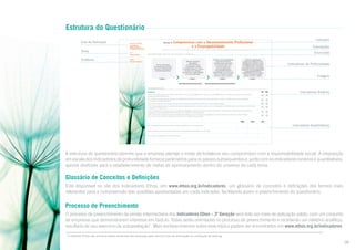 Estrutura do Questionário
Eixo de Avaliação
Tema

AVALIAÇÃO DOS
TEMAS CENTRAIS DE
RESPONSABILIDADE SOCIAL
Tema
PúBLICO INTERNO

Subtema

Indicador 24:

Segundo Eixo de Avaliação

Indicador

Compromisso com o Desenvolvimento Profissional
e a Empregabilidade

Correlações

ISO 26000 – Item 6.4.7; GRI – Práticas Trabalhistas e Trabalho Decente (LA) – Aspectos: Emprego, Treinamento e Educação e Diversidade e Igualdade de Oportunidades

Enunciado

Para desenvolver seus recursos humanos, a empresa:
Oferece a seus empregados
bolsas de estudos ou
similares para a aquisição
de conhecimentos com
impacto positivo em
sua empregabilidade,
independentemente da
aplicabilidade em sua função
atual, e encoraja a cadeia
de valor a fazer o mesmo.

SUBTEMA

Mantém atividades
sistemáticas
de desenvolvimento
e capacitação, visando
ao aperfeiçoamento contínuo
de todo o seu pessoal e
considerando a aplicabilidade
em sua função atual.

PRÁTICAS DE TRABALHO

Promove atividades
de treinamento pontuais,
focadas no desempenho
de tarefas específicas.

Estágio 1

Estágio 2
Não havíamos tratado antes desse assunto .

Promove capacitação
contínua em todos os níveis
hierárquicos e oferece a seus
empregados bolsas de estudos
ou similares para a aquisição
de conhecimentos, com impacto
positivo em sua empregabilidade,
independentemente da
aplicabilidade em sua função
atual, e encoraja a cadeia
de valor a fazer o mesmo.

Estágio 3

Indicadores de Profundidade
Estágios

Estágio 4

Não vemos aplicação disso em nossa empresa (Justifique).

Informações adicionais
Sim

A empresa:

Indicadores Binários

Não

24.1. Analisa periodicamente o perfil socioeconômico de seus empregados para balizar suas estratégias de remuneração e benefícios e de educação
e desenvolvimento profissional.
24.2. Mantém programa de erradicação do analfabetismo (absoluto e/ou funcional), educação básica ou ensino supletivo entre seus empregados,
com metas e recursos definidos36.
24.3. Possui programa de mapeamento para identificação de competências potenciais a serem desenvolvidas.
24.4. Possui programas de aconselhamento sobre o planejamento de carreiras, para auxiliar os empregados na reflexão sobre suas funções e identificação
de objetivos em longo prazo.
24.5. Considerando seu papel social em relação aos estagiários, oferece-lhes boas condições de trabalho, aprendizado e desenvolvimento profissional
e pessoal em suas respectivas áreas de estudo, com o devido acompanhamento.
24.6. Ao encerrar o período referente ao programa de estágio, procura empregar os estagiários na própria empresa; quando isso não é possível,
busca para os que precisam colocação em empresas ou organizações parceiras.
2009

2010

2011

Indicadores Quantitativos

24.7. Quantidade de horas de desenvolvimento profissional por empregado/ano:
24.8. Percentual do faturamento bruto gasto em desenvolvimento profissional e educação:
24.9. Total de analfabetos na força de trabalho:
58

A estrutura do questionário permite que a empresa planeje o modo de fortalecer seu compromisso com a responsabilidade social. A disposição
em escala dos indicadores de profundidade fornece parâmetros para os passos subsequentes e, junto com os indicadores binários e quantitativos,
aponta diretrizes para o estabelecimento de metas de aprimoramento dentro do universo de cada tema.

Glossário de Conceitos e Definições
Está disponível no site dos Indicadores Ethos, em www.ethos.org.br/indicadores, um glossário de conceitos e definições dos termos mais
relevantes para a compreensão das questões apresentadas em cada indicador, facilitando assim o preenchimento do questionário.

Processo de Preenchimento
O processo de preenchimento da versão intermediária dos Indicadores Ethos – 3ª Geração será feito por meio de aplicação-piloto, com um conjunto
de empresas que demonstrarem interesse em fazê-lo. Todas serão orientadas no processo de preenchimento e receberão um relatório analítico,
resultado de seu exercício de autoavaliação7. Mais esclarecimentos sobre esse tópico podem ser encontrados em www.ethos.org.br/indicadores.
7

O Instituto Ethos não utiliza os dados recebidos das empresas para nenhum tipo de premiação ou confecção de ranking.

08

 