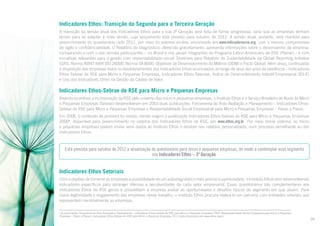 Indicadores Ethos: Transição da Segunda para a Terceira Geração
A transição da versão atual dos Indicadores Ethos para a sua 3ª Geração será feita de forma progressiva, para que as empresas tenham
tempo para se adaptar à nova versão, cujo lançamento está previsto para outubro de 2012. A versão atual, portanto, será mantida para
preenchimento do questionário ciclo 2011, por meio do sistema on-line, encontrado em www.indicadoresrse.org, com o mesmo compromisso
de sigilo e confidencialidade. O Relatório de Diagnóstico, oferecido gratuitamente, apresenta informações sobre o desempenho da empresa,
comparando-o com o das demais participantes – no Brasil e nos países integrantes do Programa Latino-Americano de RSE (Plarse) – e com
iniciativas relevantes para a gestão com responsabilidade social: Diretrizes para Relatório de Sustentabilidade da Global Reporting Initiative
(GRI), Norma ABNT NBR ISO 26000, Norma SA 8000, Objetivos de Desenvolvimento do Milênio (ODM) e Pacto Global. Além disso, continuarão
à disposição das empresas todos os desdobramentos dos Indicadores Ethos acumulados ao longo de seus dez anos de existência – Indicadores
Ethos-Sebrae de RSE para Micro e Pequenas Empresas, Indicadores Ethos Setoriais, Índice de Desenvolvimento Infantil Empresarial (IDI-E)
e Uso dos Indicadores Ethos na Gestão da Cadeia de Valor.

Indicadores Ethos-Sebrae de RSE para Micro e Pequenas Empresas
Visando incentivar a incorporação da RSE pelo universo das micro e pequenas empresas, o Instituto Ethos e o Serviço Brasileiro de Apoio às Micro
e Pequenas Empresas (Sebrae) desenvolveram em 2003 duas publicações: Ferramenta de Auto-Avaliação e Planejamento – Indicadores EthosSebrae de RSE para Micro e Pequenas Empresas e Responsabilidade Social Empresarial para Micro e Pequenas Empresas – Passo a Passo.
Em 2006, o conteúdo da primeira foi revisto, dando origem à publicação Indicadores Ethos-Sebrae de RSE para Micro e Pequenas Empresas
20068, disponível para preenchimento no sistema dos Indicadores Ethos de RSE, em www.ethos.org.br. Por meio desse sistema, as micro
e pequenas empresas podem enviar seus dados ao Instituto Ethos e receber seu relatório personalizado, num processo semelhante ao dos
Indicadores Ethos.

Está prevista para outubro de 2012 a atualização do questionário para micro e pequenas empresas, de modo a contemplar esse segmento
nos Indicadores Ethos – 3ª Geração.

Indicadores Ethos Setoriais
Com o objetivo de fornecer às empresas a possibilidade de um autodiagnóstico mais preciso e aprofundado, o Instituto Ethos vem desenvolvendo
indicadores específicos para abranger dilemas e peculiaridades de cada setor empresarial. Esses questionários são complementares aos
Indicadores Ethos de RSE gerais e possibilitam à empresa avaliar as oportunidades e desafios típicos do segmento em que atuam. Para
maior legitimidade e engajamento das empresas nesse trabalho, o Instituto Ethos procura realizá-lo em parceria com entidades setoriais que
representam nacionalmente as empresas.
As publicações Ferramenta de Auto-Avaliação e Planejamento – Indicadores Ethos-Sebrae de RSE para Micro e Pequenas Empresas 2003, Responsabilidade Social Empresarial para Micro e Pequenas
Empresas – Passo a Passo e Indicadores Ethos-Sebrae de RSE para Micro e Pequenas Empresas 2011 estão disponíveis em www.ethos.org.br.

8

09

 