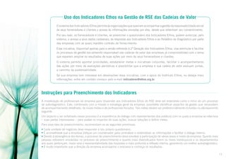 Uso dos Indicadores Ethos na Gestão de RSE das Cadeias de Valor
O sistema dos Indicadores Ethos permite às organizações que queiram acompanhar a gestão da responsabilidade social
de seus fornecedores e clientes o acesso às informações enviadas por eles, desde que obtenham seu consentimento.
Por seu lado, os fornecedores e clientes, ao preencher o questionário dos Indicadores Ethos, podem autorizar, pelo
sistema, o acesso a seus dados cadastrais, às respostas aos Indicadores Ethos e ao Relatório de Diagnóstico por parte
das empresas com as quais mantêm contrato de fornecimento.
Essa iniciativa, disponível apenas para a versão referente à 2ª Geração dos Indicadores Ethos, visa estimular e facilitar
os processos de gestão socialmente responsável nas cadeias de valor das empresas já comprometidas com o tema
que esperam ampliar os resultados de suas ações por meio de seus fornecedores e clientes.
O sistema permite apontar prioridades, estabelecer metas e iniciativas conjuntas, facilitar o acompanhamento
das ações por meio de avaliações periódicas e possibilitar que a empresa e sua cadeia de valor evoluam juntas,
a caminho da sustentabilidade.
Se sua empresa tem interesse em desenvolver essa iniciativa, com o apoio do Instituto Ethos, ou deseja mais
informações, entre em contato conosco pelo e-mail indicadores@ethos.org.br.

Instruções para Preenchimento dos Indicadores
A mobilização de profissionais da empresa para responder aos Indicadores Ethos de RSE deve ser entendida como o início de um processo
de autodiagnóstico. Este, combinado com a missão e estratégia geral da empresa, possibilita identificar aspectos da gestão que necessitam
de acompanhamento detalhado, de novas metas e de profissionais focados. Tais metas devem ser preferencialmente incluídas no planejamento
seguinte.
Um aspecto a ser enfatizado nesse processo é a importância do diálogo com representantes dos públicos com os quais a empresa se relaciona
– suas partes interessadas – para avaliar os impactos de suas ações, buscar soluções e definir metas.
Para essa fase de preenchimento, recomendam-se as seguintes premissas:
• Cada unidade de negócios deve responder a seu próprio questionário.
• É aconselhável que a empresa indique um coordenador para centralizar e sistematizar as informações e facilitar o diálogo interno.
• Devido à abrangência dos temas, o processo de preenchimento deve envolver a participação de várias áreas e níveis da empresa. Quanto mais
pessoas estiverem envolvidas no processo de preenchimento e quanto mais diversificados forem os níveis hierárquicos e os departamentos
aos quais pertençam, maior será a representatividade das respostas e mais profunda a reflexão interna, garantindo um melhor autodiagnóstico.
• É muito importante que a direção da empresa acompanhe o processo e conheça os resultados.
11

 