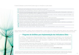 A operacionalização do preenchimento poderá seguir as indicações do quadro abaixo.
1. Definição do(s) facilitador(es) interno(s) e externo(s) do processo10.
2. Capacitação do(s) facilitador(es) interno(s) e externo(s) sobre os Indicadores Ethos.
3. Evento de conscientização geral, durante o qual a empresa pode esclarecer às principais partes interessadas a razão para
o preenchimento dos Indicadores Ethos e engajá-las no processo.
4. Estabelecimento de comitês internos por tema, destaque de lideranças formais e informais, definição da agenda de trabalho, etc.
5. Reuniões de discussão por tema e preenchimento dos indicadores.
6. Reunião final de consolidação dos temas e identificação de fatores críticos de sucesso.
7. Envio dos dados ao Instituto Ethos e autorização de acesso, por meio do sistema dos Indicadores Ethos.
8. Obtenção do respectivo Relatório de Diagnóstico, também pelo sistema dos Indicadores Ethos.
9. Avaliação e apresentação do relatório para os envolvidos, identificando os pontos fortes e fracos e definindo as prioridades.
10. Planejamento e definição das metas com relação às informações levantadas.
11. Implementação das ações estabelecidas como prioritárias.
12. Avaliação das ações implementadas, elaboração do relatório de sustentabilidade e reinício do processo.

Cada empresa desenvolve o próprio modo de preenchimento e muitas optam por contratar profissionais externos para auxiliá-las nesse
trabalho. A forma como o Instituto Ethos procura ajudá-las é por meio de programas de capacitação para profissionais da própria empresa.

Programa do UniEthos para Implementação dos Indicadores Ethos
O UniEthos – Educação para a Responsabilidade Social e o Desenvolvimento Sustentável é uma instituição sem
fins lucrativos, fundada por iniciativa do Instituto Ethos e voltada para pesquisa, produção de conhecimento,
instrumentalização e capacitação para o meio empresarial e acadêmico nos temas da responsabilidade social
empresarial e do desenvolvimento sustentável.
Uma das soluções educacionais desenvolvidas pelo UniEthos é o Programa de Facilitação para Implementação
dos Indicadores Ethos. Seu objetivo é capacitar os empregados da empresa para a implementação dos Indicadores
Ethos por meio da facilitação do processo de preenchimento da ferramenta.
Para mais informações sobre este e outros programas do UniEthos, acesse www.uniethos.org.br.

Entende-se como facilitador interno a pessoa da empresa que esteja, no momento, mais relacionada com o tema e tenha uma visão integrada das áreas e facilidade para coletar, sistematizar e
interpretar dados para uso na gestão estratégica da empresa. O Instituto Ethos aconselha que o processo envolva participantes externos apenas para legitimar a reflexão propiciada pelos Indicadores
Ethos de RSE. Sugerimos como participantes externos as principais partes interessadas da empresa, que devem ser envolvidas principalmente nos temas em que são mais impactadas.

10

12

 