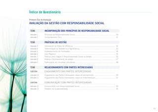 Índice do Questionário
Primeiro Eixo de Avaliação

AVALIAÇÃO DA GESTÃO COM RESPONSABILIDADE SOCIAL
TEMA	

INCORPORAÇÃO DOS PRINCÍPIOS DE RESPONSABILIDADE SOCIAL

Indicador 1	
Indicador 2	

Princípios da Responsabilidade Social.............................................................................. 19
Comportamento Ético....................................................................................................... 21

TEMA	

PRÁTICAS DE GESTÃO

Indicador 3	
Indicador 4	
Indicador 5	
Indicador 6	
Indicador 7	
Indicador 8	

Delimitação da Esfera de Influência..................................................................................
Determinação de Relevância e Significância......................................................................
Estabelecimento de Prioridades........................................................................................
Due Diligence...................................................................................................................
Práticas para Integrar a Responsabilidade Social na Gestão..............................................
Análise e Aprimoramento da Gestão..................................................................................

Indicador 9	

Participação em Iniciativas Voluntárias.............................................................................. 28

TEMA	

RELACIONAMENTO COM PARTES INTERESSADAS

Subtema	

Engajamento DAS partes interessadas

Indicador 10	
Indicador 11	

Engajamento das Partes Interessadas: etapa de planejamento.......................................... 29
Engajamento das Partes Interessadas: etapa de implementação........................................ 31

Subtema	

Comunicação com partes interessadas

Indicador 12	
Indicador 13	

Comunicação com Responsabilidade Social...................................................................... 33
Relatório de Sustentabilidade............................................................................................ 34

22
23
24
25
26
27

14

 