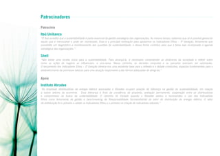 Patrocinadores
Patrocínio

Itaú Unibanco
“O Itaú acredita que a sustentabilidade é parte essencial da gestão estratégica das organizações. Ao mesmo tempo, sabemos que só é possível gerenciar
aquilo que é mensurável e pode ser monitorado. Essa é a principal motivação para apoiarmos os Indicadores Ethos – 3ª Geração, ferramenta que
possibilita um diagnóstico e monitoramento das questões de sustentabilidade, e dessa forma contribui para que o tema seja incorporado à agenda
estratégica das organizações.”

Shell
“Não existe uma receita única para a sustentabilidade. Para alcançá-la, é necessário compreender as dinâmicas da sociedade e refletir sobre
como as ações de negócio as influenciam, e vice-versa. Nesse caminho, as decisões conjuntas e as parcerias precisam ser valorizadas.
O lançamento dos Indicadores Ethos – 3ª Geração oferece-nos uma excelente base para a reflexão e o debate construtivo, aspectos fundamentais para o
estabelecimento de premissas básicas para uma atuação responsável e das formas adequadas de atingi-las.”

Apoio

Instituto Abradee
“As empresas distribuidoras de energia elétrica associadas à Abradee ocupam posição de liderança na gestão da sustentabilidade, em relação
a outros setores da economia. Essa liderança é fruto da constância de propósito, avaliação permanente, cooperação entre as distribuidoras
e compromisso na busca da sustentabilidade. O caminho foi iniciado quando a Abradee adotou e recomendou o uso dos Indicadores
Ethos como ferramenta de gestão e benchmarking de Responsabilidade Socioambiental do setor de distribuição de energia elétrica. O setor
de distribuição foi o primeiro a adotar os Indicadores Ethos e o primeiro na criação de indicadores setoriais.”

 