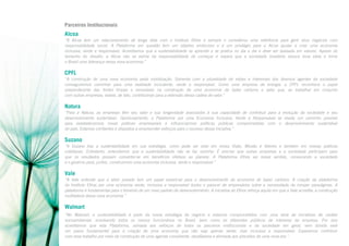 Parceiros Institucionais

Alcoa
“A Alcoa tem um relacionamento de longa data com o Instituto Ethos e sempre o considerou uma referência para gerir seus negócios com
responsabilidade social. A Plataforma em questão tem um objetivo ambicioso e é um privilégio para a Alcoa ajudar a criar uma economia
inclusiva, verde e responsável. Acreditamos que a sustentabilidade se aprende e se pratica no dia a dia e deve ser baseada em valores. Apesar do
tamanho do desafio, a Alcoa não se exime da responsabilidade de começar e espera que a sociedade brasileira abrace essa ideia e torne
o Brasil uma liderança nessa nova economia.”

CPFL
“A construção de uma nova economia pede mobilização. Somente com a pluralidade de visões e interesses dos diversos agentes da sociedade
conseguiremos caminhar para uma realidade includente, verde e responsável. Como uma empresa de energia, a CPFL reconhece o papel
preponderante das fontes limpas e renováveis na construção de uma economia de baixo carbono e sabe que, ao trabalhar em conjunto
com outras empresas, estará, de fato, contribuindo para a extensão dessa cadeia de valor.”

Natura
“Para a Natura, as empresas têm seu valor e sua longevidade associados à sua capacidade de contribuir para a evolução da sociedade e seu
desenvolvimento sustentável. Oportunamente, a Plataforma por uma Economia Inclusiva, Verde e Responsável se revela um caminho possível
para estabelecermos novas práticas empresariais e influenciarmos políticas públicas comprometidas com o desenvolvimento sustentável
do país. Estamos confiantes e dispostos a empreender esforços para o sucesso dessa iniciativa.”

Suzano
“A Suzano traz a sustentabilidade em sua estratégia, como pode ser visto em nossa Visão, Missão e Valores e também em nossas práticas
cotidianas. Entretanto, entendemos que a sustentabilidade não se faz sozinha. É preciso que outras empresas e a sociedade participem para
que os resultados possam converter-se em benefícios efetivos ao planeta. A Plataforma Ethos vai nesse sentido, convocando a sociedade
e o governo para, juntos, construirmos uma economia inclusiva, verde e responsável.”

Vale
“A Vale entende que o setor privado tem um papel essencial para o desenvolvimento da economia de baixo carbono. A criação da plataforma
do Instituto Ethos por uma economia verde, inclusiva e responsável ilustra o parecer de empresários sobre a necessidade de romper paradigmas. A
plataforma é fundamental para o fomento de um novo padrão de desenvolvimento. A iniciativa do Ethos reforça aquilo em que a Vale acredita: a construção
multilateral dessa nova economia.”

Walmart
“No Walmart, a sustentabilidade é parte da nossa estratégia de negócio e estamos comprometidos com uma série de iniciativas de caráter
socioambiental, envolvendo todos os nossos funcionários no Brasil, bem como os diferentes públicos de interesse da empresa. Por isso
acreditamos que esta Plataforma, somada aos esforços de todos os parceiros institucionais e da sociedade em geral, sem dúvida será
um passo fundamental para a criação de uma economia que não seja apenas verde, mas inclusiva e responsável. Esperamos contribuir
com esse trabalho por meio da construção de uma agenda consistente, desafiadora e alinhada aos preceitos de uma nova era.”

 