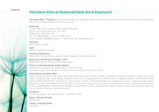 Expediente

Indicadores Ethos de Responsabilidade Social Empresarial
Indicadores Ethos – 3ª Geração – Versão Intermediária para Aplicação-Piloto é uma publicação do Instituto Ethos de Empresas e Responsabilidade
Social, distribuída gratuitamente a seus associados.
Realização
Instituto Ethos de Empresas e Responsabilidade Social
Rua Dr. Fernandes Coelho, 85, 10º andar
.
05423-040 – São Paulo, SP
Tel.: (11) 3897-2400 • Fax: (11) 3897-2424
E-mail: atendimento@ethos.org.br • Visite nosso site: www.ethos.org.br
Patrocínio
Itaú Unibanco e Shell
Apoio
Instituto Abradee de Energia
Parceiros Institucionais
Alcoa, CPFL Energia, Natura, Suzano Papel e Celulose, Vale e Walmart Brasil
Apoio para a Estruturação do Projeto – 2010
Instituto Abradee de Energia e BP Biofuels Brasil
Pesquisa e Desenvolvimento (versão original)
Instituto Ethos: Valdemar de Oliveira Neto e Vivian P.B. Smith
Consultores: José Edson Bacellar Jr. e Paulo Knörich, Fundação Dom Cabral e Pact
Colaboradores do Instituto Ethos
Adriana Alves dos Santos, Aldo Malta, Ana Leticia Silva, Ana Lucia de Melo Custodio (coordenação), Benjamin Gonçalves, Betina Sarue, Caio
Magri, Daniela Damiati, Felipe Saboya, Graziela Camina Lechi, Graziele Campos da Silva (analista em gestão sustentável), Heloisa Eiko Shiota,
Ivanaira Oliveira Nascimento, Joao Serfozo, Juliana Soares de Brito, Lidia Rapuano Manduré (captação de recursos), Luciana de Souza Aguiar,
Margarida Curti Lunetta, Mariana dos Santos Parra, Patricia Saito, Patricia Scaciotti Franco, Paula Scalco dos Santos, Paulo Itacarambi (direção
editorial), Regi Magalhães, Renato Moya, Solange Rubio (gerente-executiva), Tatiana Donato Trevisan, Tereza Cristina Rosa Farache e Tiago José
Cocco Liberatori (analista em gestão sustentável).
Consultoria
Vereda Consultoria – Michelle G. Shayer e Vivian P.B. Smith
Edição e Revisão de Texto
Márcia Melo
Projeto e Produção Gráfica
Open Box

 