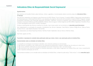 Expediente

Indicadores Ethos de Responsabilidade Social Empresarial
Agradecimentos
Aos membros do Conselho Diretor, pelas diretrizes, críticas, sugestões e recomendações dadas à primeira etapa dos Indicadores Ethos –
3ª Geração.
Aos parceiros realizadores do Programa Latino-Americano de RSE (Plarse): Forum Empresa, Fundação AVINA e Organização Intereclesiástica
de Cooperação para o Desenvolvimento (ICCO); e aos membros do programa: Asociación de Empresarios Cristianos (ADEC, Paraguai), Consejo
Empresarial Colombiano para Desarrollo Sostenible (CECODES, Colômbia), Consorcio Ecuatoriano para la Responsabilidad Social (CERES,
Equador), Corporación Boliviana de RSE (COBORSE, Bolívia), Deres (Uruguai), Instituto Argentino de RSE (IARSE, Argentina), Perú2021 (Peru)
e Unión Nicaragüense para la RSE (UniRSE, Nicarágua).
A todos os participantes das oficinas e eventos de consulta, cujos nomes podem ser encontrados em www.ethos.org.br/indicadores.
Aos colaboradores na concepção da proposta e facilitadores das oficinas realizadas: Carla Stoicov, Giuliana Ortega Bruno, Glaucia Terreo,
Gustavo Ferroni, João Gilberto Azevedo e Tarcila Reis.
Aos colaboradores da Global Reporting Initiative: Ásthildur Rutten-Hjaltadóttir, Glaucia Terreo e Nelmara Arbex.
São Paulo, agosto de 2011.
É permitida a reprodução do conteúdo desta publicação desde que citada a fonte e com autorização prévia do Instituto Ethos.
Esclarecimentos sobre as atividades do Instituto Ethos:
1. O trabalho de orientação às empresas é voluntário, sem nenhuma cobrança ou remuneração.
2. Não fazemos consultoria e não credenciamos nem autorizamos profissionais a oferecer qualquer tipo de serviço em nosso nome.
3. Não somos entidade certificadora de responsabilidade social nem fornecemos “selo” com essa função.
4. Não permitimos que nenhuma entidade ou empresa (associada ou não) utilize a logomarca do Instituto Ethos sem nosso consentimento
prévio e expressa autorização por escrito.
Para esclarecer dúvidas ou nos consultar sobre as atividades do Instituto Ethos, contate-nos pelo serviço “Fale conosco”, do site www.ethos.org.br.

 