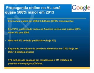 Propaganda online na AL será
quase 500% maior em 2013

• Em 5 anos, estará em US$ 2,6 bilhões (470% crescimento)


• Em 2013, publicidade online na América Latina será quase 500%
  maior do que 2008.


• Web terá 9% do bolo publicitário (hoje 2%)


• Expansão do volume de comércio eletrônico em 33% (hoje em
  US$ 13 bilhões anuais)


• 170 milhões de pessoas em residências e 111 milhões de
  pessoas em espaços públicos.
 
