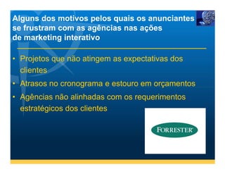 Alguns dos motivos pelos quais os anunciantes
se frustram com as agências nas ações
de marketing interativo

• Projetos que não atingem as expectativas dos
  clientes
• Atrasos no cronograma e estouro em orçamentos
• Agências não alinhadas com os requerimentos
  estratégicos dos clientes
 