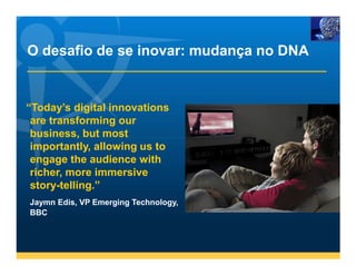 O desafio de se inovar: mudança no DNA


“Today’s digital innovations
 are transforming our
 business, but most
 importantly, allowing us to
 engage the audience with
 richer, more immersive
 story-telling.”
Jaymn Edis, VP Emerging Technology,
BBC
 