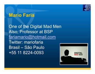 Mario Faria

One of the Digital Mad Men
Also, Professor at BSP
fariamario@hotmail.com
Twitter: mariofaria
Brasil – São Paulo
+55 11 8224-0093
 