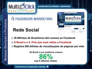 Rede Social
38 Milhões de Brasileiros têm acesso ao Facebook
O Brasil é o 4. País que mais utiliza o Facebook
Registra 260 bilhões de visualizações de páginas por mês

             No Brasil a sua audiência cresceu

                      86%
                 nos 6 últimos meses.
 