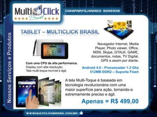 Navegador Internet, Media
                                           Player, Photo viewer, Office,
                                          MSN, Skype, GTALK, GAME,
                                         documentos, notas, TV Digital,
                                              GPS e assim por diante.
Com uma CPU de alta performance.
Display com alta resolução.         Android 4.0 - Processador 1.2 Ghz
Tela multi-toque incrível e ágil.       512MB DDR2 – Suporta Flash

                         A tela Multi-Toque é baseada em
                         tecnologia revolucionária com uma
                         maior superfície para ação, tornando-o
                         extremamente preciso e ágil.
                                    Apenas = R$ 499,00
 