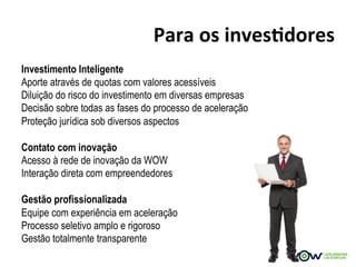 Para	
  os	
  invesBdores	
  
Investimento Inteligente
Aporte através de quotas com valores acessíveis
Diluição do risco do investimento em diversas empresas
Decisão sobre todas as fases do processo de aceleração
Proteção jurídica sob diversos aspectos

Contato com inovação
Acesso à rede de inovação da WOW
Interação direta com empreendedores

Gestão profissionalizada
Equipe com experiência em aceleração
Processo seletivo amplo e rigoroso
Gestão totalmente transparente
 