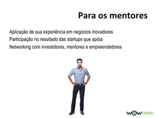Para	
  os	
  mentores	
  
Aplicação de sua experiência em negócios inovadores
Participação no resultado das startups que apóia
Networking com investidores, mentores e empreendedores
 