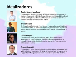  	
  	
  Idealizadores	
  
                Cassio	
  Bobsin	
  Machado	
  
                Empreendedor	
  desde	
  os	
  18	
  anos,	
  já	
  fundou	
  ou	
  inves2u	
  em	
  mais	
  de	
  10	
  
                startups.	
  Atualmente	
  é	
  CEO	
  da	
  Zenvia,	
  líder	
  em	
  mobilidade	
  B2B	
  no	
  Brasil,	
  
                CEO	
  da	
  holding	
  de	
  inves2mentos	
  MobiGroup,	
  membro	
  do	
  conselho	
  de	
  
                algumas	
  startups,	
  membro	
  do	
  IBGC	
  e	
  YPO.	
  
                	
  
                Bruno	
  Peroni	
  
                Co-­‐fundador	
  da	
  Net	
  Impact	
  Porto	
  Alegre,	
  e	
  sócio	
  da	
  Semente	
  Negócios,	
  
                ensina	
  os	
  conceitos	
  de	
  Lean	
  Startup	
  para	
  empreendores	
  e	
  é	
  responsável	
  
                por	
  inicia2vas	
  como	
  o	
  Startup	
  Weekend	
  Porto	
  Alegre,	
  Empreendrinks	
  e	
  
                outros.	
  
                	
  
                Jaime	
  Wagner	
  
                Empreendedor	
  em	
  TI,	
  fundou	
  a	
  Digitel,	
  Altus,	
  Treinar	
  e	
  Presenta.	
  
                Atualmente	
  é	
  CEO	
  da	
  Powerself,	
  inves2dor-­‐anjo	
  e	
  membro	
  a2vo	
  de	
  
                en2dades	
  como	
  CGI.br,	
  ICANN,	
  Seprorgs,	
  Sucesu-­‐RS,	
  Federasul,	
  Junior	
  
                Achievement	
  e	
  outras.	
  
                	
  
                Andre	
  GhignaV	
  
                Empreendedor	
  em	
  TI,	
  foi	
  co-­‐fundador	
  da	
  Plugin/Vanet,	
  Mercador.com	
  e	
  
                MDM	
  Solu2on.	
  Foi	
  execu2vo	
  da	
  Neogrid,	
  empresa	
  líder	
  no	
  segmento	
  de	
  
                Supply	
  Chain	
  Management	
  no	
  Brasil,	
  onde	
  atuou	
  como	
  CEO	
  até	
  2012.	
  	
  
 