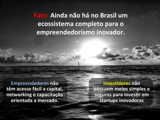 Fato:	
  Ainda	
  não	
  há	
  no	
  Brasil	
  um	
  
                     ecossistema	
  completo	
  para	
  o	
  
                     empreendedorismo	
  inovador.	
  




  Empreendedores	
  não	
                                InvesBdores	
  não	
  
têm	
  acesso	
  fácil	
  a	
  capital,	
            possuem	
  meios	
  simples	
  e	
  
networking	
  e	
  capacitação	
                     seguros	
  para	
  invesBr	
  em	
  
  orientada	
  a	
  mercado.	
                         startups	
  inovadoras	
  
 
