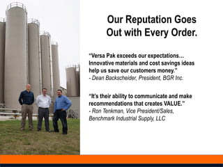 Our Reputation Goes
Out with Every Order.
“Versa Pak exceeds our expectations…
Innovative materials and cost savings ideas
help us save our customers money.”
- Dean Backscheider, President, BGR Inc.
“It’s their ability to communicate and make
recommendations that creates VALUE.”
- Ron Tenkman, Vice President/Sales,
Benchmark Industrial Supply, LLC
 