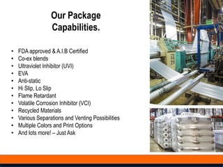 Our Package
Capabilities.
• FDA approved & A.I.B Certified
• Co-ex blends
• Ultraviolet Inhibitor (UVI)
• EVA
• Anti-static
• Hi Slip, Lo Slip
• Flame Retardant
• Volatile Corrosion Inhibitor (VCI)
• Recycled Materials
• Various Separations and Venting Possibilities
• Multiple Colors and Print Options
• And lots more! – Just Ask
 