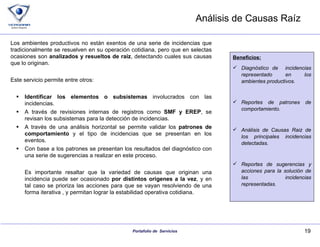 Análisis de Causas Raíz Los ambientes productivos no están exentos de una serie de incidencias que tradicionalmente se resuelven en su operación cotidiana, pero que en selectas ocasiones son  analizados y resueltos de raíz , detectando cuales sus causas que lo originan. Este servicio permite entre otros: Identificar los elementos o subsistemas  involucrados con las incidencias. A través de revisiones internas de registros como  SMF y EREP , se revisan los subsistemas para la detección de incidencias. A través de una análisis horizontal se permite validar los  patrones de comportamiento  y el tipo de incidencias que se presentan en los eventos. Con base a los patrones se presentan los resultados del diagnóstico con una serie de sugerencias a realizar en este proceso. Es importante resaltar que la variedad de causas que originan una incidencia puede ser ocasionado  por distintos origenes a la vez , y en tal caso se prioriza las acciones para que se vayan resolviendo de una forma iterativa , y permitan lograr la estabilidad operativa cotidiana. Beneficios: Diagnóstico de  incidencias representado en los ambientes productivos. Reportes de patrones de comportamiento. Análisis de Causas Raiz de los principales incidencias detectadas. Reportes de sugerencias y acciones para la solución de las incidencias representadas. 
