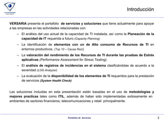 Introducción VERSARIA  presenta el portafolio  de servicios   y soluciones  que tiene actualmente para apoyar a las empresas en las actividades relacionadas con:  El análisis del uso actual de la capacidad de TI instalada, así como la  Planeación de la capacidad de IT  requerida a futuro  ( Capacity Planning ). La identificación de  elementos con un de Alto consumo de Recursos de TI  en entornos productivos.  ( Top  10 – Causa Raíz ) La  valoración del rendimiento de los Recursos de TI durante las pruebas de Estrés   aplicativas   ( Performance Assessment for Stress Testing ) . El  análisis de registros de incidencias en el sistema  clasificándolas de acuerdo a la severidad  (LOG  Analyzer ) La evaluación de la  disponibilidad de los elementos de TI  requeridos para la prestación de servicios  ( System Health  Check) Las soluciones incluidas en esta presentación están basadas en el uso de  metodologías y mejores practicas  tales como  ITIL , además de haber sido implementadas exitosamente en  ambientes de sectores financieros, telecomunicaciones y retail  principalmente. 
