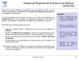 Análisis de Registros de Eventos en el Sistema  (SYSLOG) Dentro del proceso cotidiano de producción en las plataformas Z/OS, es bien conocido que se tienen las facilidades para  explorar los registros de eventos  que van sucediendo todos los días. El principal problema que se tiene con esto es que todos los subsistemas se  mezclan entre si  y no se permite una disgregación ordenada de los miles de registros que se generan, dificultando su análisis y oportunidad para resolverlo. Este producto de análisis permite entre otros: Separar los distintos LPAR /  subsistemas que se envían a los registros del  SYSLOG . Permite la  codificación de mensajes , a través de la parametrización de los distintos criterios y/o subsistemas que se requieren reportarse  por separado. Gracias a su KDB permite incrementar el conocimiento  y filtros avanzados de mensajes. Permite apoyar a los especialistas de manera oportuna en la detección de mensajes del sistema. Este proceso apoya el análisis que requieran los distintos especialistas que requieren información cuando se presentan los requerimientos de diagnóstico y/o solución a problemas. Beneficios: Proceso de filtrado por algún criterio de subsistema y/o componente de SYSLOG. Reportes específicos con base a parámetros definidos. Creación y uso de una base de conocimientos para realización de análisis más oportunos. Agilización de análisis y detección de problemas reportados al SYSLOG. 