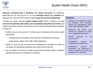 System Health Check (SHC) Examinar periódicamente e identificar de manera pro-activa  los problemas potenciales en los recursos de TI, es una  actividad crucial  para  mantener  las aplicaciones y servicios funcionando en  los niveles de servicio establecidos . A través de nuestra solución  System Health Check  (SHC), contamos con  una suite de herramientas adecuadas a las necesidades especificas del cliente , las cuales le permiten mantener sus servicios en los niveles de disponibilidad requerida a través de: Verificar que los recursos de TI críticos para la prestación del servicio estén disponibles.  Configuración de Hardware: CPU, Memoria, Subsistemas de Discos.  Subsistemas: JES2, CICS, DB2, WAS, MQ/Series Alertar en caso de que los recursos de infraestructura requerida no estén en los rangos de capacidad necesarios para proporciona el servicio. Uso de Tablero de Control (vía Web) que permite de manera gráfica, identificar rápidamente puntos de criticidad en el sistema. Beneficios: Valoración de elementos críticos de Hardware: CPU, Memoria, Discos y los Subsistemas; JES2, CICS, DB2, MQ/Series, WAS Reducción del tiempo para resolver los problemas al contar con un alertamiento oportuno. Gestión pro-activa de los recursos de TI Identificación oportuna de rendimiento de subsistemas. Clasificación oportuna de indicadores de rendimiento a través de tableros de control por subsistema con umbrales. 