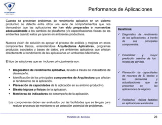 Performance de Aplicaciones Cuando se presentan problemas de rendimiento aplicativo en un sistema productivo se detecta entre otros una serie de comportamientos que nos demuestran que las aplicaciones  no han sido preparadas o mantenidas adecuadamente  a los cambios de plataforma y/o especificaciones físicas de los ambientes cuando estos ya operan en ambientes productivos. Nuestra visión de solución es apoyar el proceso de análisis y mejoras en estos componentes físicos, entendiéndose  Arquitecturas Aplicativas , programas productos asociados y bases de datos, y/o ambientes aplicativos que afectan directamente el rendimiento de las aplicaciones en ambientes Mainframe. El tipo de soluciones que se  incluyen principalmente son: Diagnóstico de rendimiento aplicativo , llevado a través de indicadores de desempeño. Identificación de los principales  componentes de Arquitectura  que afectan el rendimiento de la aplicación. Planeación de capacidades  de la aplicación en su entorno productivo. Diseño lógicos y físicos  de la aplicación. Monitoreo de indicadores  de desempeño de la aplicación. Los componentes deben ser evaluados por las facilidades que se tengan para realizar procesos de monitoreo o de detección potencial de problemas. Beneficios: Diagnóstico de rendimiento de las aplicaciones, a través de sus principales componentes. Estabilidad y mayor predicción asertiva de los  niveles de servicio. Planeación de capacidades de recursos de TI debido a las demandas y actualizaciones que se presentan en  las aplicaciones de negocio. Rediseños  físicos factibles en aplicaciones existentes. 