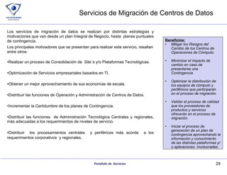 Servicios de Migración de Centros de Datos Los servicios de migración de datos se realizan por distintas estrategias y motivaciones que van desde un plan Integral de Negocio, hasta  planes puntuales de contingencia. Los principales motivadores que se presentan para realizar este servicio, resaltan entre otros: Realizar un proceso de Consolidación de  Site´s y/o Plataformas Tecnológicas. Optimización de Servicios empresariales basados en TI. Obtener un mejor aprovechamiento de sus economías de escala. Distribuir las funciones de Operación y Administración de Centros de Datos. Incrementar la Certidumbre de los planes de Contingencia. Distribuir las funciones  de Administración Tecnológica Centrales y regionales, más adecuadas a los requerimientos de niveles de servicio. Distribuir  los procesamientos centrales  y periféricos más acorde  a los requerimientos corporativos  y regionales . Beneficios: Mitigar los Riesgos del Cambio de los Centros de Operaciones de Cómputo. Minimizar el impacto de cambio en caso de presentarse una Contingencia. Optimizar la distribución de los equipos de cómputo y periféricos que participarán en el proceso de migración. Validar el proceso de calidad que los proveedores de productos y servicios ofrecerán en el proceso de migración. Iniciar el proceso de generación de un plan de contingencia aprovechando la información y conocimiento de las distintas plataformas y/o aplicaciones  involucradas. 