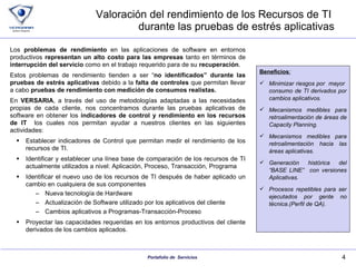 Valoración del rendimiento de los Recursos de TI  durante las pruebas de estrés aplicativas Los  problemas de rendimiento  en las aplicaciones de software en entornos productivos  representan un alto costo para las empresas  tanto en términos de  interrupción del servicio  como en el trabajo requerido para de su  recuperación .  Estos problemas de rendimiento tienden a ser “ no identificados”   durante las pruebas de estrés aplicativas  debido a la  falta de controles  que permitan llevar a cabo  pruebas de rendimiento con medición de consumos realistas. En  VERSARIA , a través del uso de metodologías adaptadas a las necesidades propias de cada cliente, nos concentramos durante las pruebas aplicativas de software en obtener los  indicadores de control y rendimiento en los recursos de IT  los cuales nos permitan ayudar a nuestros clientes en las siguientes actividades: Establecer indicadores de Control que permitan medir el rendimiento de los recursos de TI. Identificar y establecer una línea base de comparación de los recursos de TI actualmente utilizados a nivel: Aplicación, Proceso, Transacción, Programa Identificar el nuevo uso de los recursos de TI después de haber aplicado un cambio en cualquiera de sus componentes  Nueva tecnología de Hardware Actualización de Software utilizado por los aplicativos del cliente Cambios aplicativos a Programas-Transacción-Proceso Proyectar las capacidades requeridas en los entornos productivos del cliente derivados de los cambios aplicados. Beneficios : Minimizar riesgos por  mayor  consumo de TI derivados por cambios aplicativos. Mecanismos medibles para retroalimentación de áreas de Capacity Planning. Mecanismos medibles para retroalimentación hacia las áreas aplicativas. Generación histórica del “BASE LINE”  con versiones Aplicativas. Procesos repetibles para ser ejecutados por gente no técnica.(Perfil de QA). 