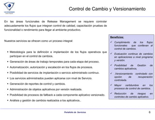 Control de Cambio y Versionamiento En las áreas funcionales de Release Management se requiere controlar adecuadamente los flujos que integran control de calidad, capacitación pruebas de funcionalidad o rendimiento para llegar al ambiente productivo. Nuestros servicios se ofrecen como un proceso integral: Metodología para la definición e implantación de los flujos operativos que participan en el control de cambios. Generación de áreas de trabajo temporales para cada etapa del proceso. Automatización, autorización y escalación en los flujos de procesos. Posibilidad de servicios de implantación o servicio administrado continuo. Los servicios administrados pueden aplicarse con nivel de Servicio. Generación de reportes de control y cambios. Administración de objetos aplicativos por versión realizada. Posibilidad de procesos de fallback a cada componente aplicativo versionado. Análisis y gestión de cambios realizados a los aplicativos.. Beneficios: Cumplimiento de los flujos funcionales  que conllevan al control de cambios. Evaluación continua de cambios en aplicaciones a nivel programa y versión. Posibilidad de Gestión de cambios aplicativos, .Versionamiento  controlado con opción de recuperación controlada. Mayor certidumbre en los procesos de control de cambios. Reducción de riesgos en controles de cambio aplicativo. 