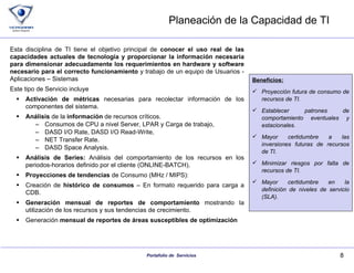 Planeación de la Capacidad de TI  Esta disciplina de TI tiene el objetivo principal de  conocer el uso real de las capacidades actuales de tecnología y proporcionar la información necesaria para dimensionar adecuadamente los requerimientos en hardware y software necesario para el correcto funcionamiento  y trabajo de un equipo de Usuarios - Aplicaciones – Sistemas Este tipo de Servicio incluye Activación de métricas  necesarias para recolectar información de los componentes del sistema. Análisis  de la  información  de recursos críticos. Consumos de CPU a nivel Server, LPAR y Carga de trabajo,  DASD I/O Rate, DASD I/O Read-Write,  NET Transfer Rate. DASD Space Analysis.  Análisis de Series:  Análisis del comportamiento de los recursos en los periodos-horarios definido por el cliente (ONLINE-BATCH). Proyecciones de tendencias  de Consumo (MHz / MIPS):  Creación de  histórico de consumos  – En formato requerido para carga a CDB. Generación mensual de reportes de comportamiento  mostrando la utilización de los recursos y sus tendencias de crecimiento. Generación  mensual de reportes de áreas susceptibles de optimización  Beneficios: Proyección futura de consumo de recursos de TI. Establecer patrones de comportamiento eventuales y estacionales. Mayor certidumbre a las inversiones futuras de recursos de TI. Minimizar riesgos por falta de recursos de TI. Mayor certidumbre en la definición de niveles de servicio (SLA). 