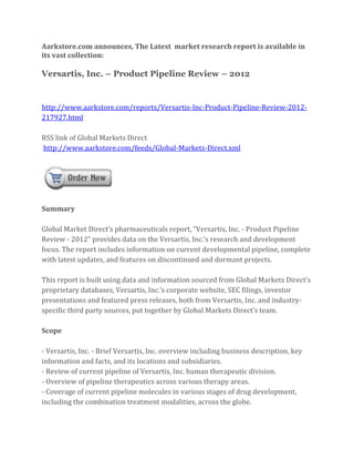 Aarkstore.com announces, The Latest market research report is available in
its vast collection:

Versartis, Inc. – Product Pipeline Review – 2012


http://www.aarkstore.com/reports/Versartis-Inc-Product-Pipeline-Review-2012-
217927.html

RSS link of Global Markets Direct
http://www.aarkstore.com/feeds/Global-Markets-Direct.xml




Summary

Global Market Direct’s pharmaceuticals report, “Versartis, Inc. - Product Pipeline
Review - 2012” provides data on the Versartis, Inc.’s research and development
focus. The report includes information on current developmental pipeline, complete
with latest updates, and features on discontinued and dormant projects.

This report is built using data and information sourced from Global Markets Direct’s
proprietary databases, Versartis, Inc.’s corporate website, SEC filings, investor
presentations and featured press releases, both from Versartis, Inc. and industry-
specific third party sources, put together by Global Markets Direct’s team.

Scope

- Versartis, Inc. - Brief Versartis, Inc. overview including business description, key
information and facts, and its locations and subsidiaries.
- Review of current pipeline of Versartis, Inc. human therapeutic division.
- Overview of pipeline therapeutics across various therapy areas.
- Coverage of current pipeline molecules in various stages of drug development,
including the combination treatment modalities, across the globe.
 