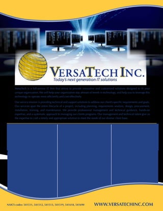 VersaTech is a full-service IT firm that strives to provide innovative and customized solutions designed to fit your
      unique organization. We will help your organization stay abreast of trends in technology, and help you to leverage this
      technology to operate more efficiently and cost-effectively.

      Our service mission is providing technical and support solutions to address our client’s specific requirements and goals.
      Our services span the entire lifecycle of a project, including planning, requirements analysis, design, procurement,
      installation, training, and maintenance. We provide professional management and technical guidance, hands-on
      expertise, and a systematic approach to managing our clients programs. Our management and technical talent give us
      the expertise to craft a timely and appropriate solution to meet the needs of our diverse client base.



  Contract Vehicles                            IT SOLUTIONS                                     Professional
  & Certifications                             That work for you                                Services
  • SBA Certified 8(a) / SDB                   • Website Design & Development                  • Program/Project Management	
  • State of Maryland MBE/DBE                  • Software & Applications Development           • Staff Augmentation
  • GSA Schedule 70: GS-35F-0141W              • Mobile Applications Development               • Quality Assurance	
  • GSA 8(a) STARS II (SVD Stars II, LLC)      • Database Design, Development,                 • Business Process Reengineering
  • DISA ENCORE II (Sub)                       	 and Maintenance                               • Administrative Services	
  • CATS II: State of Maryland                 • Cyber Security                                • CMMI/ISO Consulting
  • CMMI Maturity Level II: Pending            • Cloud Computing                               • Training
  • ISO 9000:2008: Pending                     • Network Design and Operation
  • DUNS: 60417247                             • SharePoint Development & Consulting
  • Cage Code: 4UDW9                           • Managed Services
                                               • Audio/Visual Services
                                               • Voice Communication (VOIP)




NAICS codes: 541511, 541512, 541513, 541519, 541618, 541690                  www.versatechinc.com
 