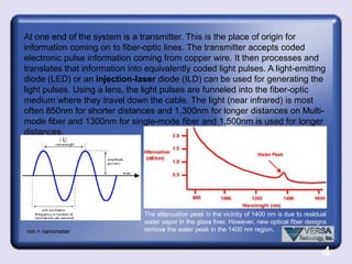Brief overview of Optical Fiber Optical Fiber technology is a cutting edge method of sending and receiving information over great distances (150 km without using a repeater) using light as the data's carrier. The signal cannot be disrupted by outside sources like electricity, rain, humidity, or other things that tend to damage conventional copper wire signals.Fiber optic cables are composed of glass, silica Fiber, or plastic. Silica Fiber is used mainly for high power applications, and plastic is reserved for isolating sensitive systems from the threat of high voltages. Neither silica nor plastic are capable of sending data-streams over long distances because of their inherent impurities - instead, specialty glass fibers are used.Fiber optic systems offer high security because they do not induce or emit any external energy. A signal loss can be detected almost immediately as long as the system is monitored.Silica-silicon is most commonly found  in nature as sand or quartz.2